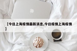 【今日上海疫情最新消息,今日疫情上海疫情】