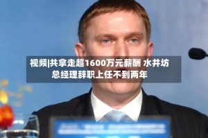 视频|共拿走超1600万元薪酬 水井坊总经理辞职上任不到两年