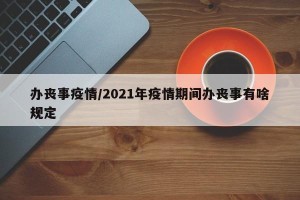 办丧事疫情/2021年疫情期间办丧事有啥规定