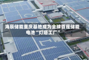 海辰储能重庆基地成为全球首座储能电池“灯塔工厂”