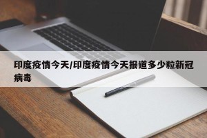 印度疫情今天/印度疫情今天报道多少粒新冠病毒
