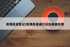 疫情高速登记/疫情高速通行证在哪里办理