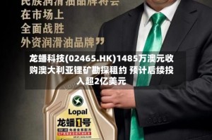龙蟠科技(02465.HK)1485万澳元收购澳大利亚锂矿勘探租约 预计后续投入超2亿美元