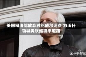 美国司法部放弃对鲍威尔调查 为沃什领导美联储铺平道路