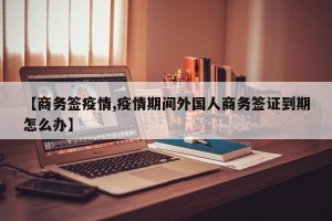【商务签疫情,疫情期间外国人商务签证到期怎么办】