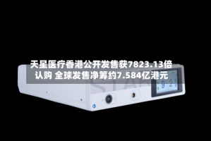 天星医疗香港公开发售获7823.13倍认购 全球发售净筹约7.584亿港元