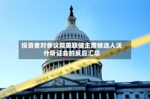 投资者对参议院美联储主席候选人沃什听证会的反应汇总