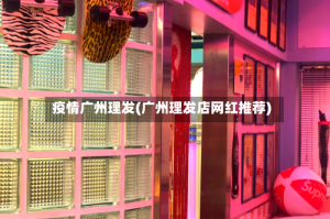疫情广州理发(广州理发店网红推荐)