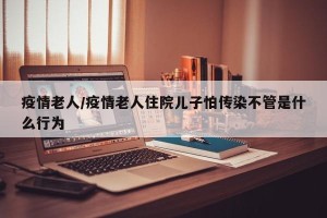 疫情老人/疫情老人住院儿子怕传染不管是什么行为