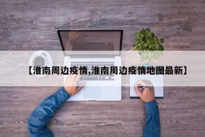 【淮南周边疫情,淮南周边疫情地图最新】