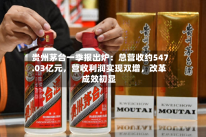 贵州茅台一季报出炉：总营收约547.03亿元，营收利润实现双增，改革成效初显