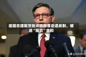 德国总理默茨批评特朗普后遭反制，被迫“服软”求和