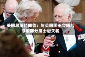 美国总统特朗普：与英国国王会晤后取消部分威士忌关税