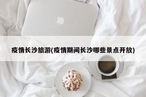 疫情长沙旅游(疫情期间长沙哪些景点开放)