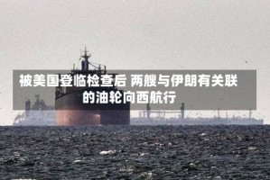 被美国登临检查后 两艘与伊朗有关联的油轮向西航行