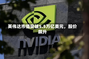 英伟达市值突破5.5万亿美元，股价飙升
