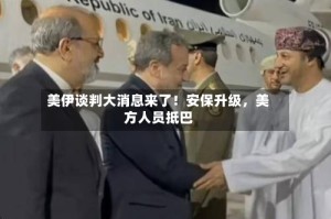 美伊谈判大消息来了！安保升级，美方人员抵巴