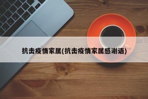 抗击疫情家属(抗击疫情家属感谢语)