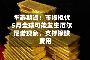 华泰期货：市场担忧5月全球可能发生厄尔尼诺现象，支撑橡胶费用