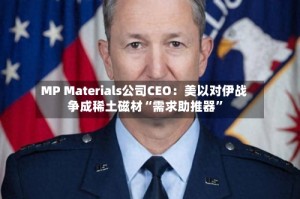 MP Materials公司CEO：美以对伊战争成稀土磁材“需求助推器”