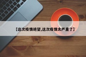 【这次疫情绝望,这次疫情太严重了】