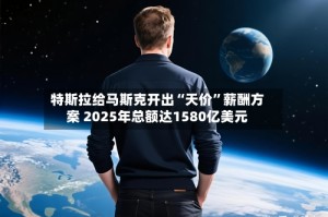 特斯拉给马斯克开出“天价”薪酬方案 2025年总额达1580亿美元