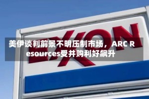 美伊谈判前景不明压制市场，ARC Resources受并购利好飙升