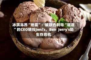 冰淇淋界“地震”：被联合利华“驱逐”的CEO转投Jeni's，Ben  Jerry's陷生存危机