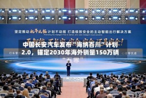 中国长安汽车发布“海纳百川”计划2.0，锚定2030年海外销量150万辆
