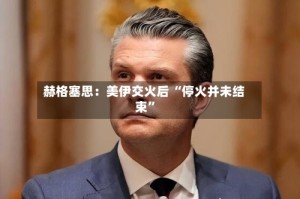 赫格塞思：美伊交火后 “停火并未结束”