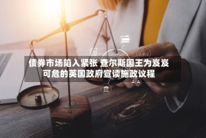 债券市场陷入紧张 查尔斯国王为岌岌可危的英国政府宣读施政议程