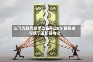 长飞光纤光缆早盘高开近6% 英伟达与康宁签长期协议