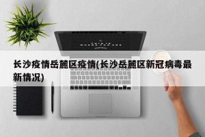 长沙疫情岳麓区疫情(长沙岳麓区新冠病毒最新情况)