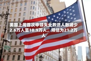 美国上周首次申领失业救济人数减少2.6万人至18.9万人，预估为21.2万人