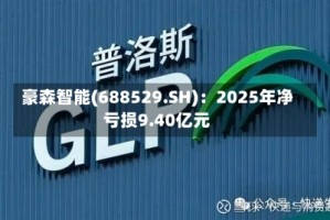 豪森智能(688529.SH)：2025年净亏损9.40亿元