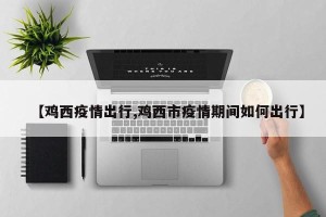 【鸡西疫情出行,鸡西市疫情期间如何出行】