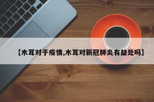 【木耳对于疫情,木耳对新冠肺炎有益处吗】