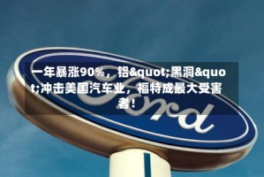 一年暴涨90%，铝"黑洞"冲击美国汽车业，福特成最大受害者！