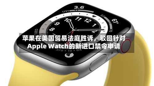 苹果在美国贸易法庭胜诉	，驳回针对Apple Watch的新进口禁令申请-第2张图片