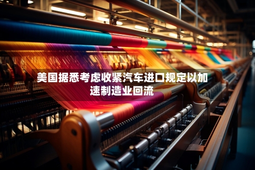 美国据悉考虑收紧汽车进口规定以加速制造业回流-第1张图片
