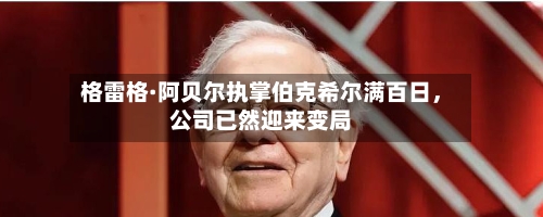 格雷格·阿贝尔执掌伯克希尔满百日，公司已然迎来变局-第1张图片