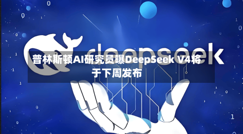 普林斯顿AI研究员曝DeepSeek V4将于下周发布-第1张图片