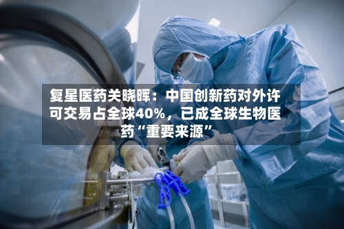复星医药关晓晖：中国创新药对外许可交易占全球40%，已成全球生物医药“重要来源”-第1张图片