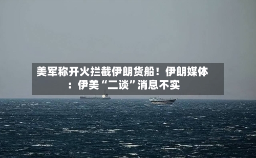 美军称开火拦截伊朗货船！伊朗媒体：伊美“二谈	”消息不实-第1张图片