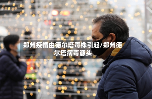 郑州疫情由德尔塔毒株引起/郑州德尔塔病毒源头-第1张图片