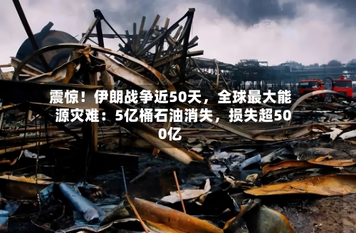 震惊！伊朗战争近50天，全球最大能源灾难：5亿桶石油消失	，损失超500亿-第3张图片