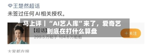 马上评｜“AI艺人库	”来了，爱奇艺到底在打什么算盘-第3张图片
