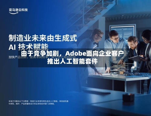 由于竞争加剧，Adobe面向企业客户推出人工智能套件-第2张图片