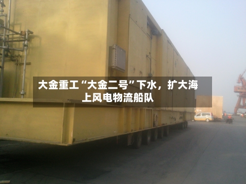 大金重工“大金二号	”下水，扩大海上风电物流船队-第1张图片