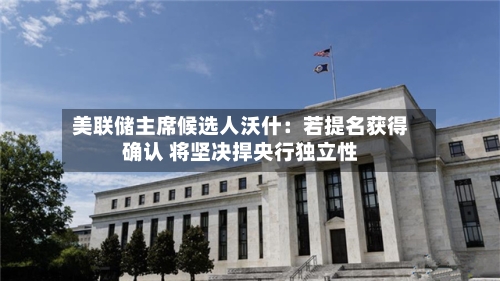 美联储主席候选人沃什:若提名获得确认 将坚决捍央行独立性-第1张图片